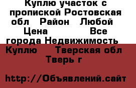 Куплю участок с пропиской.Ростовская обл › Район ­ Любой › Цена ­ 15 000 - Все города Недвижимость » Куплю   . Тверская обл.,Тверь г.